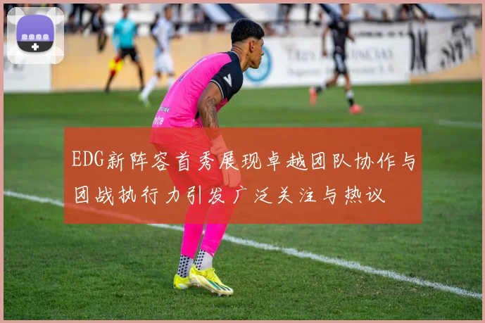 EDG新阵容首秀展现卓越团队协作与团战执行力引发广泛关注与热议